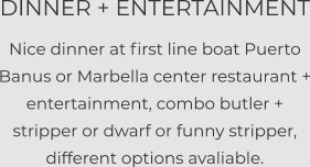 DINNER + ENTERTAINMENT Nice dinner at first line boat Puerto Banus or Marbella center restaurant + entertainment, combo butler + stripper or dwarf or funny stripper, different options avaliable.
