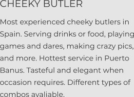 CHEEKY BUTLER  Most experienced cheeky butlers in Spain. Serving drinks or food, playing games and dares, making crazy pics, and more. Hottest service in Puerto Banus. Tasteful and elegant when occasion requires. Different types of combos avaliable.