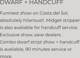 DWARF + HANDCUFF Funniest show on Costa del Sol, absolutely hilarious!!. Midget stripper is also avaliable for handcuff service. Exclusive show, save dealers. Combo dwarf stript show + handcuff is avaliable, 90 minutes service or more.