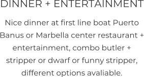 DINNER + ENTERTAINMENT Nice dinner at first line boat Puerto Banus or Marbella center restaurant + entertainment, combo butler + stripper or dwarf or funny stripper, different options avaliable.