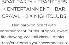 BOAT PARTY + TRANSFERS + ENTERTAINMENT + BAR CRAWL + 2 X NIGHTCLUBS   Hen party on board with entertainment (butler, stripper, dwarf, life drawing, cocktail class) + drinks + transfers from/to your accomodation.