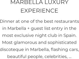 MARBELLA LUXURY EXPERIENCE  Dinner at one of the best restaurants in Marbella + guest list entry in the most exclusive night club in Spain. Most glamorous and sophisticated discoteque in Marbella, flashing cars, beautiful people, celebrities, …