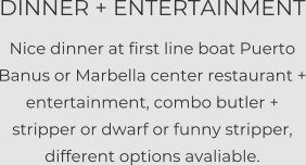 DINNER + ENTERTAINMENT Nice dinner at first line boat Puerto Banus or Marbella center restaurant + entertainment, combo butler + stripper or dwarf or funny stripper, different options avaliable.